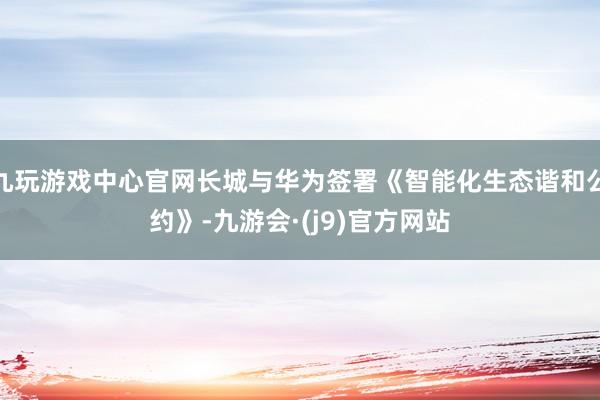 九玩游戏中心官网长城与华为签署《智能化生态谐和公约》-九游会·(j9)官方网站