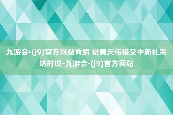 九游会·(j9)官方网站　俞靖 摄　　黄天伟接受中新社采访时说-九游会·(j9)官方网站