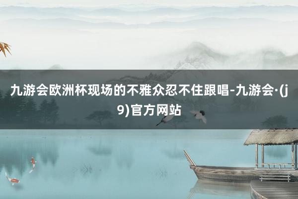 九游会欧洲杯现场的不雅众忍不住跟唱-九游会·(j9)官方网站