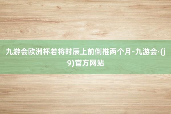 九游会欧洲杯若将时辰上前倒推两个月-九游会·(j9)官方网站