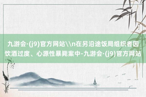 九游会·(j9)官方网站\n在另沿途饭局组织者因饮酒过度、心源性暴毙案中-九游会·(j9)官方网站