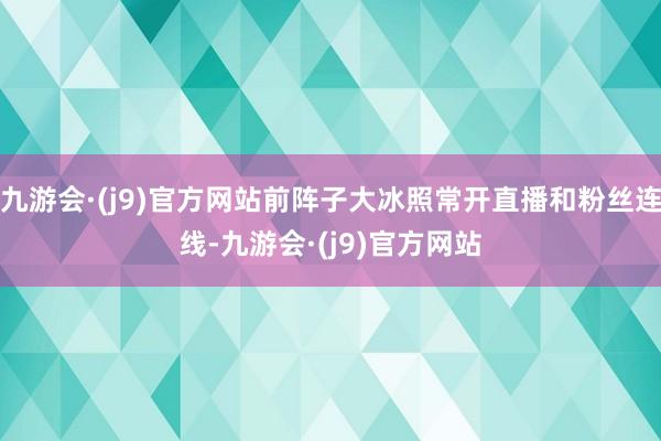 九游会·(j9)官方网站前阵子大冰照常开直播和粉丝连线-九游会·(j9)官方网站