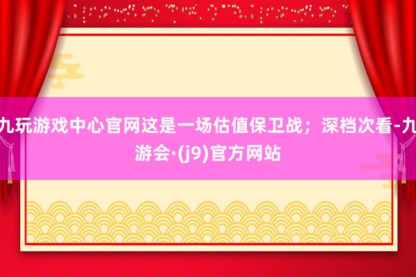 九玩游戏中心官网这是一场估值保卫战；深档次看-九游会·(j9)官方网站