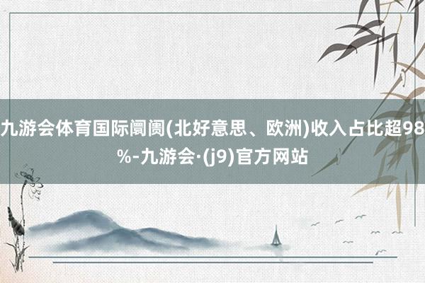 九游会体育国际阛阓(北好意思、欧洲)收入占比超98%-九游会·(j9)官方网站