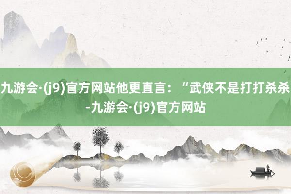 九游会·(j9)官方网站他更直言：“武侠不是打打杀杀-九游会·(j9)官方网站