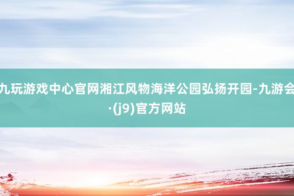 九玩游戏中心官网湘江风物海洋公园弘扬开园-九游会·(j9)官方网站