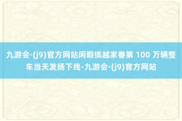 九游会·(j9)官方网站闲暇缤越家眷第 100 万辆整车当天发扬下线-九游会·(j9)官方网站
