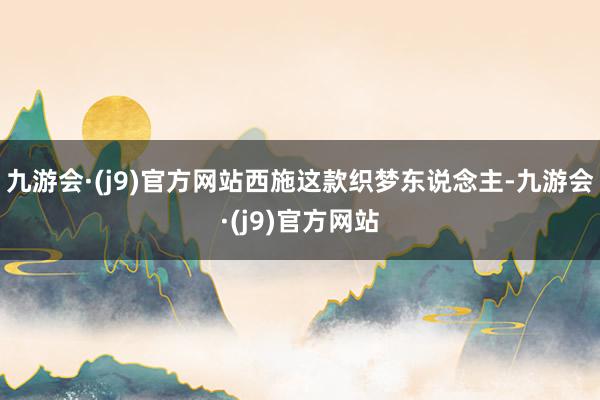 九游会·(j9)官方网站西施这款织梦东说念主-九游会·(j9)官方网站