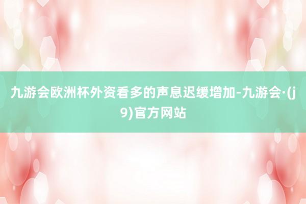 九游会欧洲杯外资看多的声息迟缓增加-九游会·(j9)官方网站