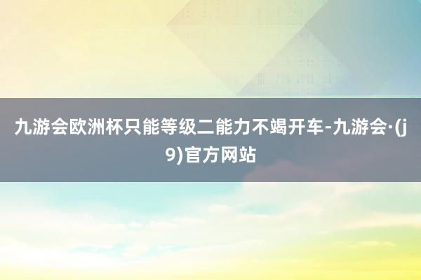 九游会欧洲杯只能等级二能力不竭开车-九游会·(j9)官方网站