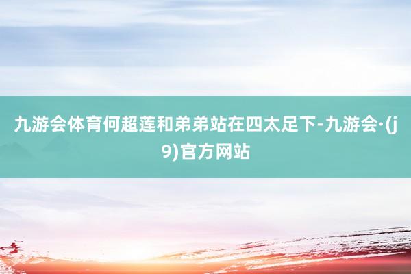 九游会体育何超莲和弟弟站在四太足下-九游会·(j9)官方网站