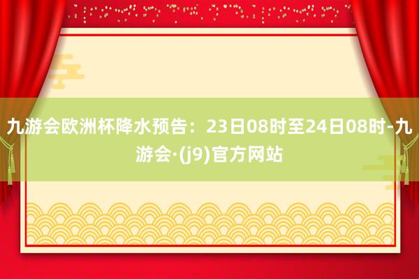 九游会欧洲杯降水预告：23日08时至24日08时-九游会·(j9)官方网站