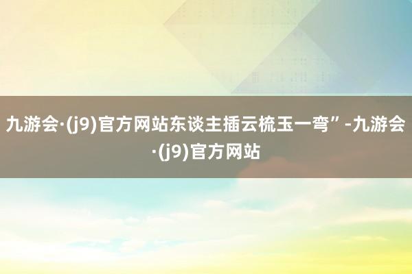九游会·(j9)官方网站东谈主插云梳玉一弯”-九游会·(j9)官方网站