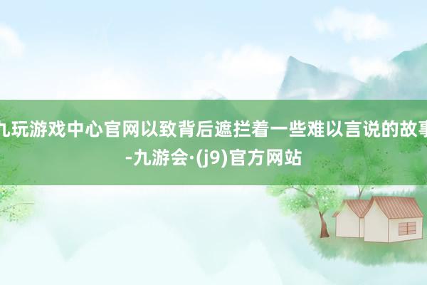 九玩游戏中心官网以致背后遮拦着一些难以言说的故事-九游会·(j9)官方网站