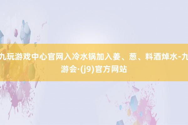 九玩游戏中心官网入冷水锅加入姜、葱、料酒焯水-九游会·(j9)官方网站