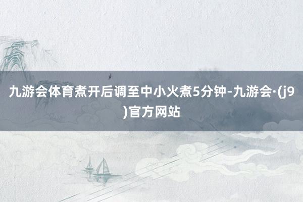 九游会体育煮开后调至中小火煮5分钟-九游会·(j9)官方网站