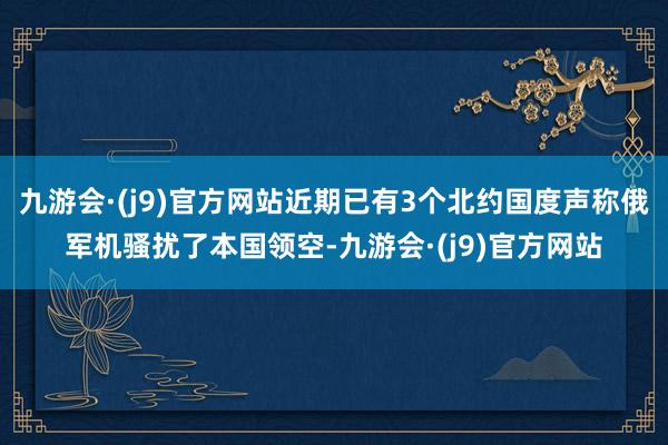 九游会·(j9)官方网站近期已有3个北约国度声称俄军机骚扰了本国领空-九游会·(j9)官方网站