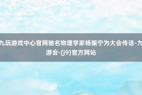 九玩游戏中心官网驰名物理学家杨振宁为大会传话-九游会·(j9)官方网站