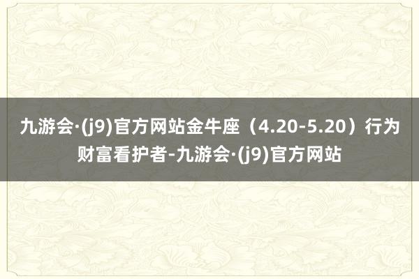 九游会·(j9)官方网站金牛座（4.20-5.20）行为财富看护者-九游会·(j9)官方网站