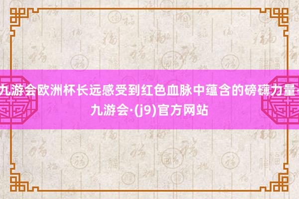 九游会欧洲杯长远感受到红色血脉中蕴含的磅礴力量-九游会·(j9)官方网站