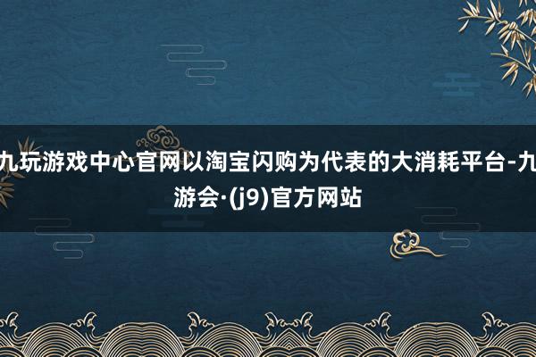 九玩游戏中心官网以淘宝闪购为代表的大消耗平台-九游会·(j9)官方网站