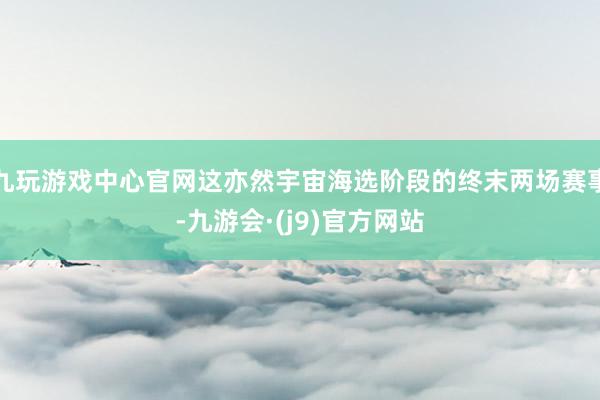 九玩游戏中心官网这亦然宇宙海选阶段的终末两场赛事-九游会·(j9)官方网站