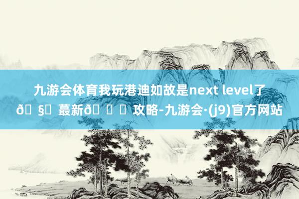 九游会体育我玩港迪如故是next level了🧐蕞新🎄攻略-九游会·(j9)官方网站