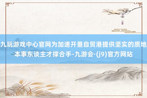 九玩游戏中心官网为加速开垦自贸港提供坚实的质地本事东谈主才撑合手-九游会·(j9)官方网站