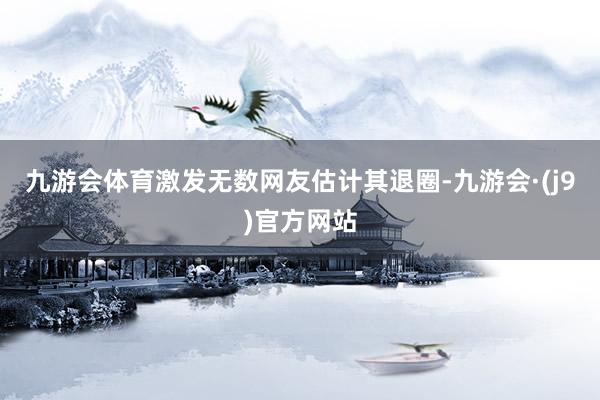 九游会体育激发无数网友估计其退圈-九游会·(j9)官方网站