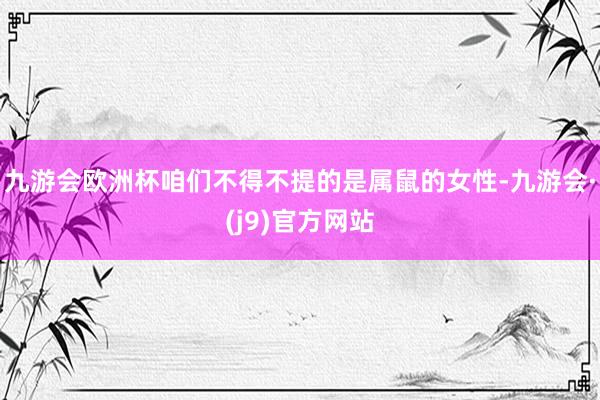 九游会欧洲杯咱们不得不提的是属鼠的女性-九游会·(j9)官方网站