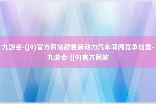 九游会·(j9)官方网站跟着新动力汽车阛阓竞争加重-九游会·(j9)官方网站