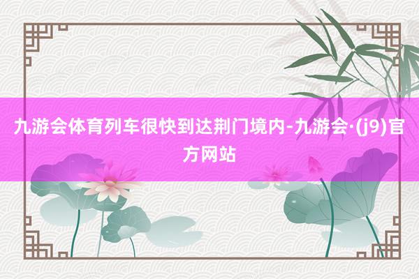 九游会体育列车很快到达荆门境内-九游会·(j9)官方网站