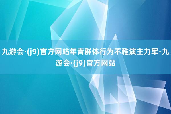 九游会·(j9)官方网站年青群体行为不雅演主力军-九游会·(j9)官方网站