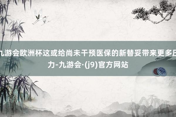 九游会欧洲杯这或给尚未干预医保的新替妥带来更多压力-九游会·(j9)官方网站