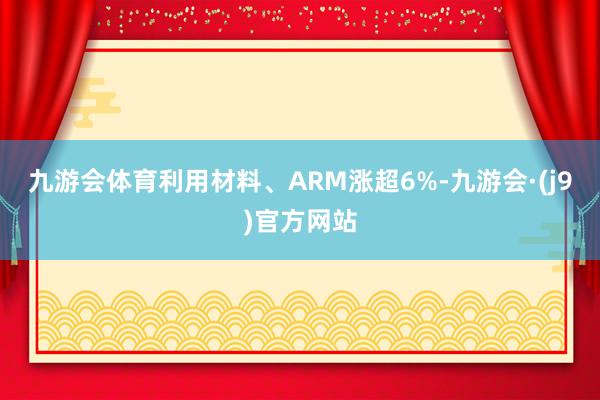 九游会体育利用材料、ARM涨超6%-九游会·(j9)官方网站