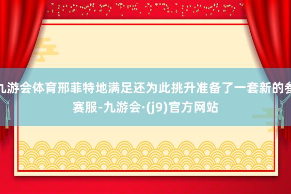 九游会体育邢菲特地满足还为此挑升准备了一套新的参赛服-九游会·(j9)官方网站