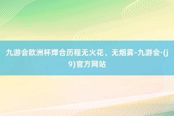 九游会欧洲杯焊合历程无火花、无烟雾-九游会·(j9)官方网站