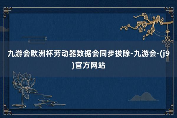 九游会欧洲杯劳动器数据会同步拔除-九游会·(j9)官方网站