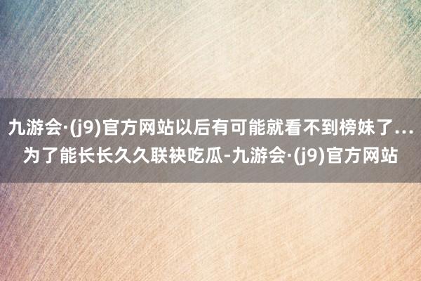 九游会·(j9)官方网站以后有可能就看不到榜妹了…为了能长长久久联袂吃瓜-九游会·(j9)官方网站