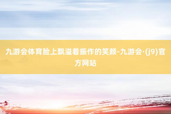 九游会体育脸上飘溢着振作的笑颜-九游会·(j9)官方网站