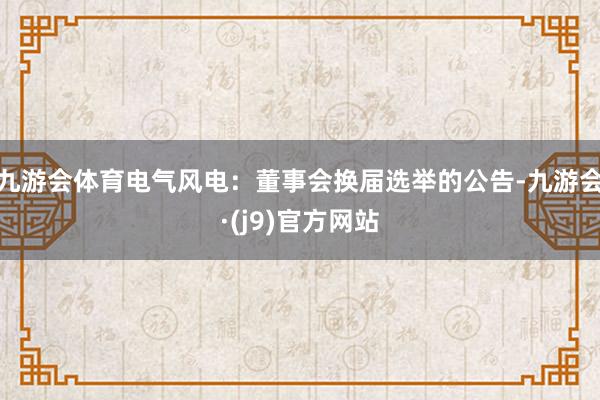 九游会体育电气风电：董事会换届选举的公告-九游会·(j9)官方网站