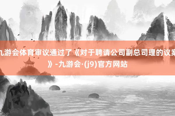 九游会体育审议通过了《对于聘请公司副总司理的议案》-九游会·(j9)官方网站