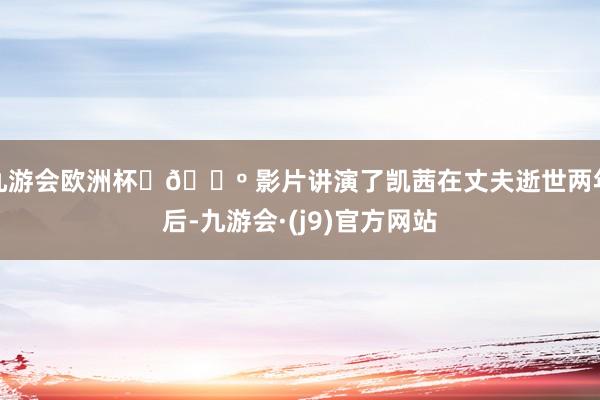 九游会欧洲杯	📺 影片讲演了凯茜在丈夫逝世两年后-九游会·(j9)官方网站