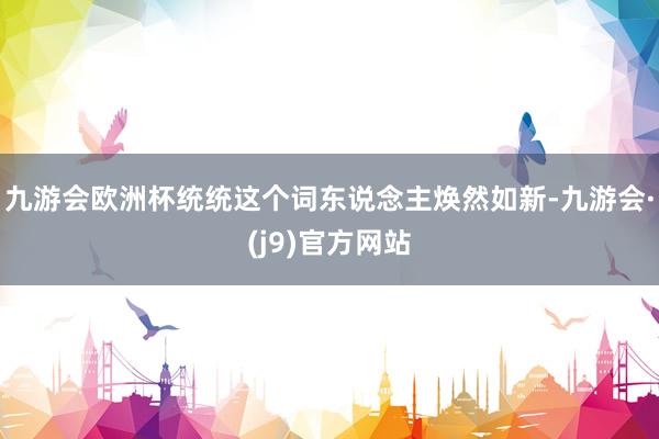 九游会欧洲杯统统这个词东说念主焕然如新-九游会·(j9)官方网站