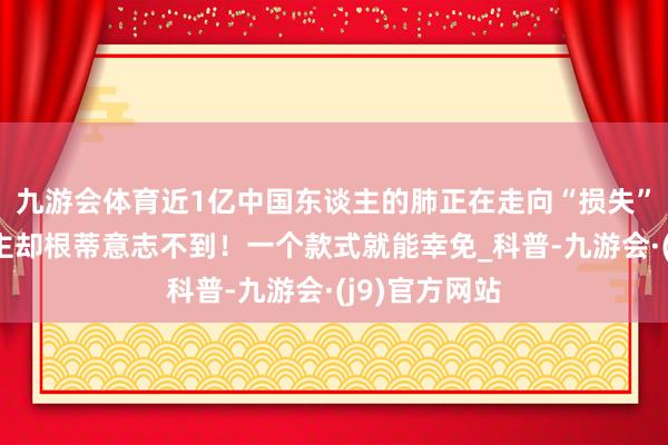 九游会体育近1亿中国东谈主的肺正在走向“损失”，许多东谈主却根蒂意志不到！一个款式就能幸免_科普-九游会·(j9)官方网站