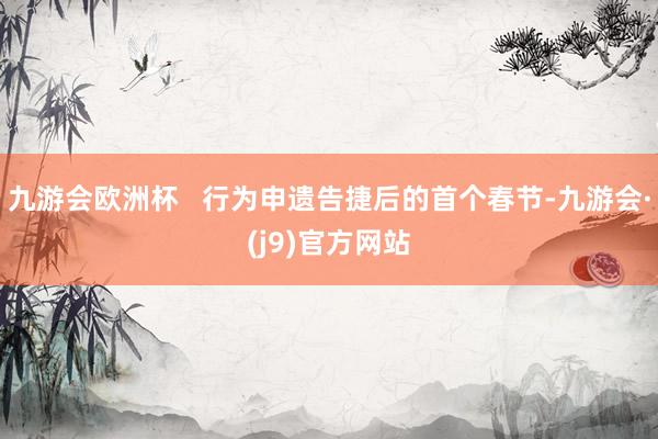 九游会欧洲杯   行为申遗告捷后的首个春节-九游会·(j9)官方网站