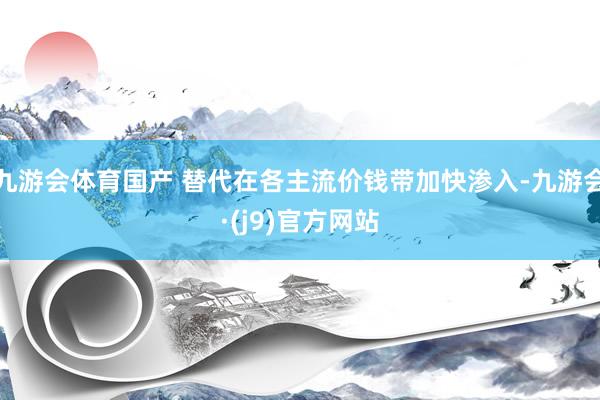 九游会体育国产 替代在各主流价钱带加快渗入-九游会·(j9)官方网站
