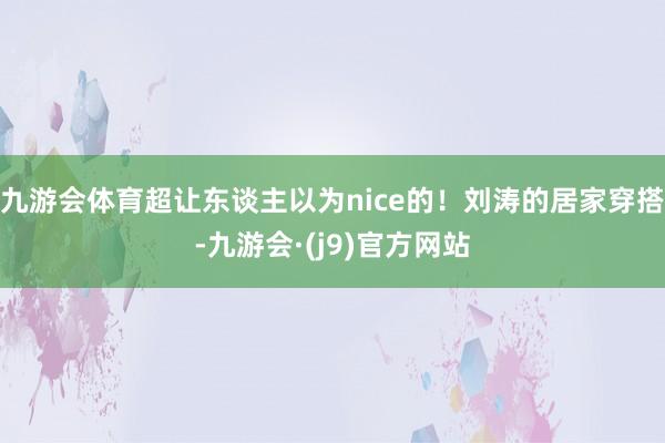 九游会体育超让东谈主以为nice的！刘涛的居家穿搭-九游会·(j9)官方网站