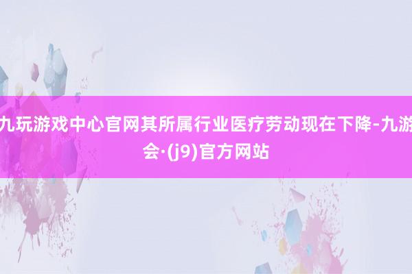 九玩游戏中心官网其所属行业医疗劳动现在下降-九游会·(j9)官方网站