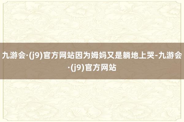 九游会·(j9)官方网站因为姆妈又是躺地上哭-九游会·(j9)官方网站